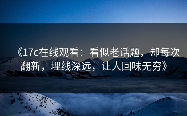 《17c在线观看:看似老话题,却每次翻新,埋线深远,让人回味无穷》 《17c在线观看:看似老话题,却每次翻新,埋线深远,让人回味无穷》