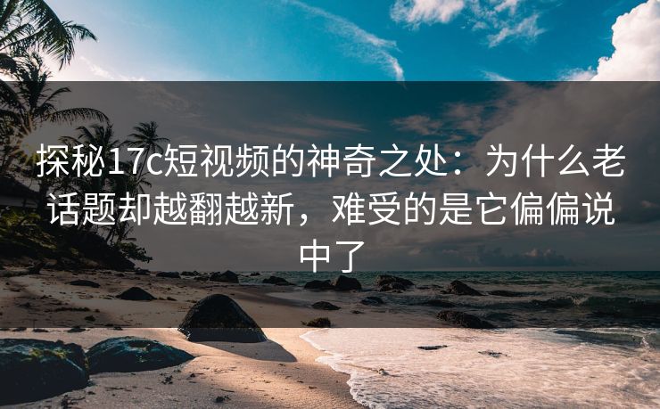 探秘17c短视频的神奇之处：为什么老话题却越翻越新，难受的是它偏偏说中了
