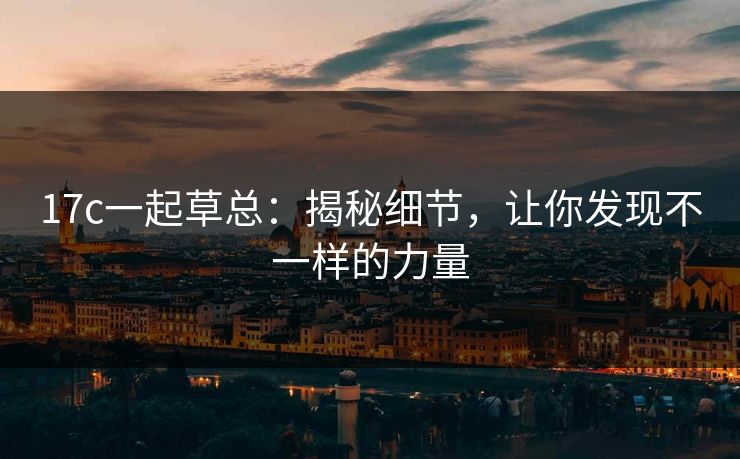 17c一起草总:揭秘细节,让你发现不一样的力量 17c一起草总:揭秘细节,让你发现不一样的力量