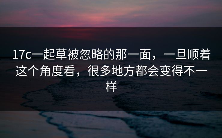 17c一起草被忽略的那一面,一旦顺着这个角度看,很多地方都会变得不一样 17c一起草被忽略的那一面,一旦顺着这个角度看,很多地方都会变得不一样