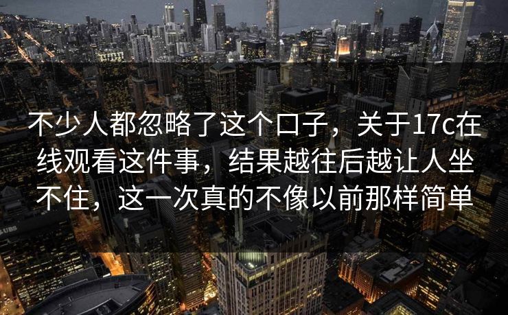 不少人都忽略了这个口子,关于17c在线观看这件事,结果越往后越让人坐不住,这一次真的不像以前那样简单 不少人都忽略了这个口子,关于17c在线观看这件事,结果越往后越让人坐不住,这一次真的不像以前那样简单