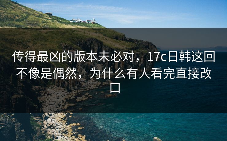 传得最凶的版本未必对,17c日韩这回不像是偶然,为什么有人看完直接改口 传得最凶的版本未必对,17c日韩这回不像是偶然,为什么有人看完直接改口