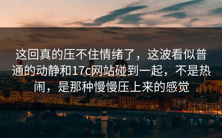 这回真的压不住情绪了，这波看似普通的动静和17c网站碰到一起，不是热闹，是那种慢慢压上来的感觉
