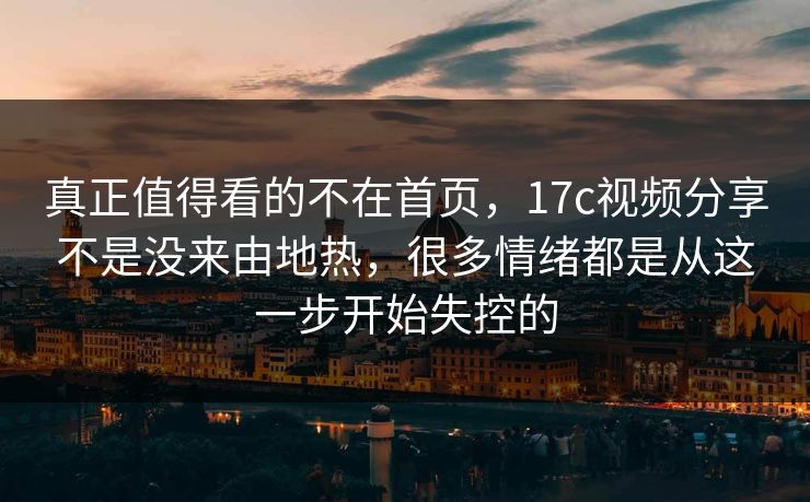 真正值得看的不在首页，17c视频分享不是没来由地热，很多情绪都是从这一步开始失控的