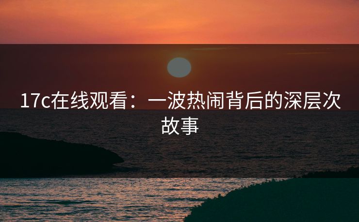 17c在线观看:一波热闹背后的深层次故事 17c在线观看:一波热闹背后的深层次故事
