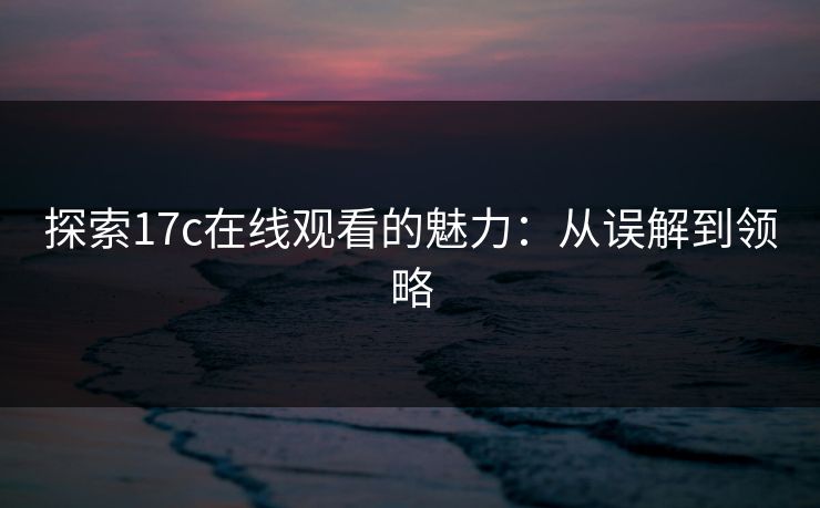 探索17c在线观看的魅力：从误解到领略
