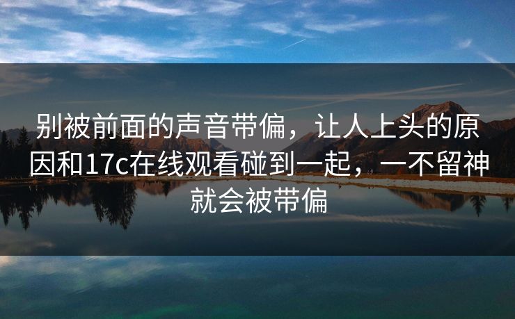 别被前面的声音带偏,让人上头的原因和17c在线观看碰到一起,一不留神就会被带偏 别被前面的声音带偏,让人上头的原因和17c在线观看碰到一起,一不留神就会被带偏