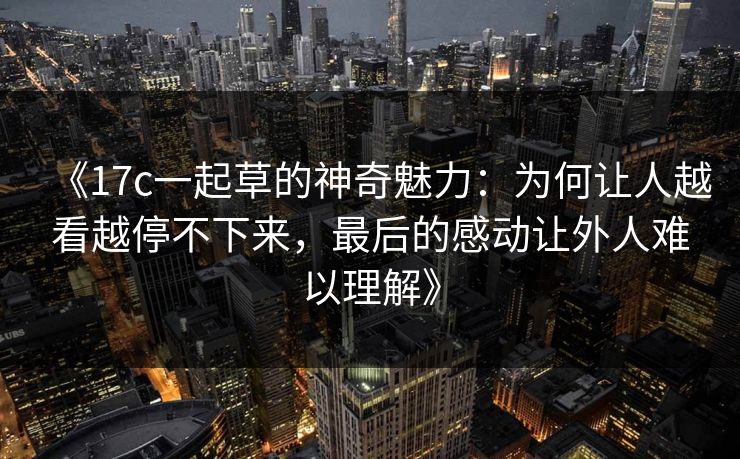 《17c一起草的神奇魅力：为何让人越看越停不下来，最后的感动让外人难以理解》