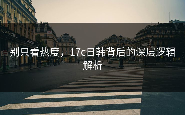 别只看热度，17c日韩背后的深层逻辑解析