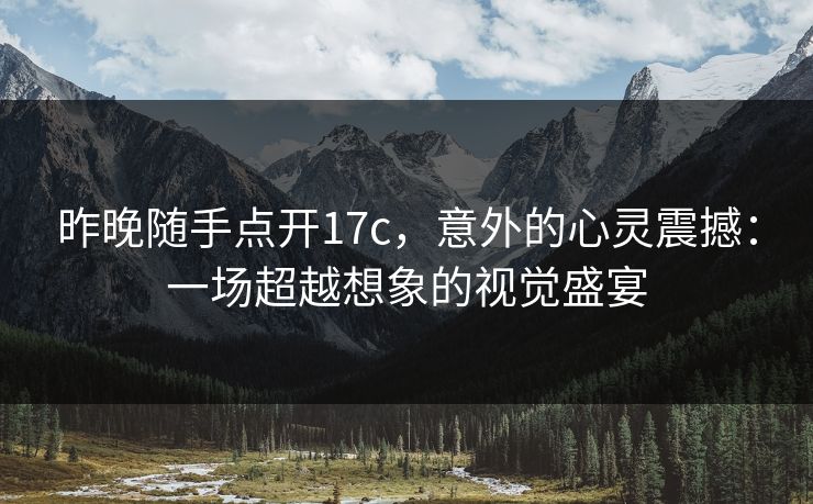 昨晚随手点开17c，意外的心灵震撼：一场超越想象的视觉盛宴