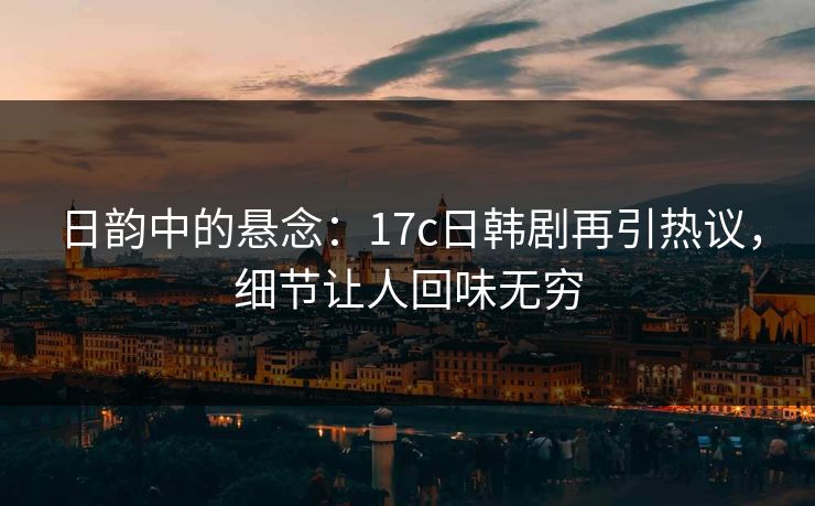日韵中的悬念：17c日韩剧再引热议，细节让人回味无穷